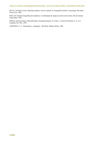 Anais do X Encontro de Geógrafos da América Latina – 20 a 26 de março de 2005 – Universidade de São Paulo


SILVA, Armando Corrêa. Ontologia analítica: teoria e método. In. Geografia território e tecnologia. São Paulo:
Terra Livre, 1992.
SOJA, W. Edward. Geografias pós-modernas: A reafirmação do espaço na teoria social crítica. Rio de Janeiro:
Jorge Zahar, 1993.
SOUZA, José dos Santos. Desmitificando a formação humana. In. Crítica – revista de Filosofia, V. 4, n.15.
Londrina: Ed. UEL, 1999.
VIGOSTKY, L. S. Pensamento e linguagem. São Paulo: Martins fontes, 1986.




12554
 