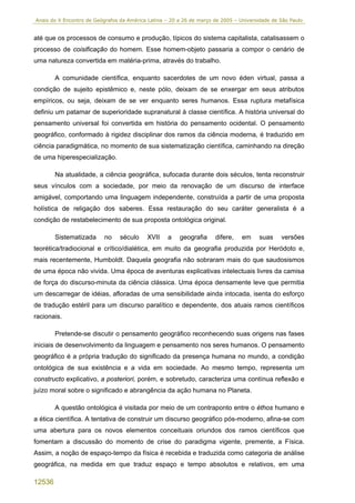 Anais do X Encontro de Geógrafos da América Latina – 20 a 26 de março de 2005 – Universidade de São Paulo


até que os processos de consumo e produção, típicos do sistema capitalista, catalisassem o
processo de coisificação do homem. Esse homem-objeto passaria a compor o cenário de
uma natureza convertida em matéria-prima, através do trabalho.

        A comunidade científica, enquanto sacerdotes de um novo éden virtual, passa a
condição de sujeito epistêmico e, neste pólo, deixam de se enxergar em seus atributos
empíricos, ou seja, deixam de se ver enquanto seres humanos. Essa ruptura metafísica
definiu um patamar de superioridade supranatural à classe científica. A história universal do
pensamento universal foi convertida em história do pensamento ocidental. O pensamento
geográfico, conformado à rigidez disciplinar dos ramos da ciência moderna, é traduzido em
ciência paradigmática, no momento de sua sistematização científica, caminhando na direção
de uma hiperespecialização.

        Na atualidade, a ciência geográfica, sufocada durante dois séculos, tenta reconstruir
seus vínculos com a sociedade, por meio da renovação de um discurso de interface
amigável, comportando uma linguagem independente, construída a partir de uma proposta
holística de religação dos saberes. Essa restauração do seu caráter generalista é a
condição de restabelecimento de sua proposta ontológica original.

        Sistematizada      no    século    XVII     a   geografia     difere,    em    suas     versões
teorética/tradiocional e crítico/dialética, em muito da geografia produzida por Heródoto e,
mais recentemente, Humboldt. Daquela geografia não sobraram mais do que saudosismos
de uma época não vivida. Uma época de aventuras explicativas intelectuais livres da camisa
de força do discurso-minuta da ciência clássica. Uma época densamente leve que permitia
um descarregar de idéias, afloradas de uma sensibilidade ainda intocada, isenta do esforço
de tradução estéril para um discurso paralítico e dependente, dos atuais ramos científicos
racionais.

        Pretende-se discutir o pensamento geográfico reconhecendo suas origens nas fases
iniciais de desenvolvimento da linguagem e pensamento nos seres humanos. O pensamento
geográfico é a própria tradução do significado da presença humana no mundo, a condição
ontológica de sua existência e a vida em sociedade. Ao mesmo tempo, representa um
constructo explicativo, a posteriori, porém, e sobretudo, caracteriza uma contínua reflexão e
juízo moral sobre o significado e abrangência da ação humana no Planeta.

        A questão ontológica é visitada por meio de um contraponto entre o éthos humano e
a ética científica. A tentativa de construir um discurso geográfico pós-moderno, afina-se com
uma abertura para os novos elementos conceituais oriundos dos ramos científicos que
fomentam a discussão do momento de crise do paradigma vigente, premente, a Física.
Assim, a noção de espaço-tempo da física é recebida e traduzida como categoria de análise
geográfica, na medida em que traduz espaço e tempo absolutos e relativos, em uma

12536
 