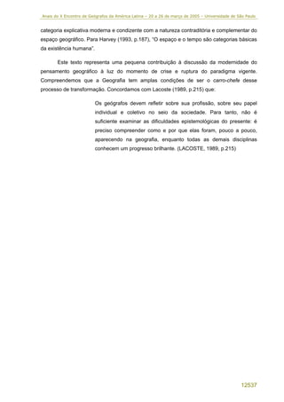Anais do X Encontro de Geógrafos da América Latina – 20 a 26 de março de 2005 – Universidade de São Paulo


categoria explicativa moderna e condizente com a natureza contraditória e complementar do
espaço geográfico. Para Harvey (1993, p.187), “O espaço e o tempo são categorias básicas
da existência humana”.

       Este texto representa uma pequena contribuição à discussão da modernidade do
pensamento geográfico à luz do momento de crise e ruptura do paradigma vigente.
Compreendemos que a Geografia tem amplas condições de ser o carro-chefe desse
processo de transformação. Concordamos com Lacoste (1989, p.215) que:

                         Os geógrafos devem refletir sobre sua profissão, sobre seu papel
                         individual e coletivo no seio da sociedade. Para tanto, não é
                         suficiente examinar as dificuldades epistemológicas do presente: é
                         preciso compreender como e por que elas foram, pouco a pouco,
                         aparecendo na geografia, enquanto todas as demais disciplinas
                         conhecem um progresso brilhante. (LACOSTE, 1989, p.215)




                                                                                                 12537
 