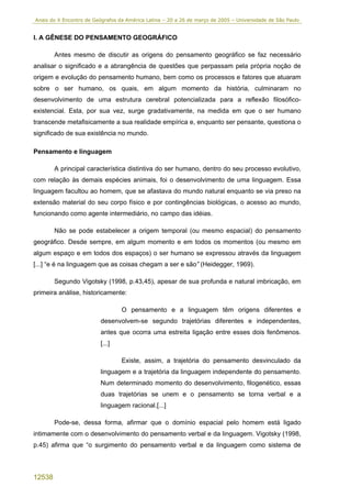 Anais do X Encontro de Geógrafos da América Latina – 20 a 26 de março de 2005 – Universidade de São Paulo


I. A GÊNESE DO PENSAMENTO GEOGRÁFICO

        Antes mesmo de discutir as origens do pensamento geográfico se faz necessário
analisar o significado e a abrangência de questões que perpassam pela própria noção de
origem e evolução do pensamento humano, bem como os processos e fatores que atuaram
sobre o ser humano, os quais, em algum momento da história, culminaram no
desenvolvimento de uma estrutura cerebral potencializada para a reflexão filosófico-
existencial. Esta, por sua vez, surge gradativamente, na medida em que o ser humano
transcende metafisicamente a sua realidade empírica e, enquanto ser pensante, questiona o
significado de sua existência no mundo.

Pensamento e linguagem

        A principal característica distintiva do ser humano, dentro do seu processo evolutivo,
com relação às demais espécies animais, foi o desenvolvimento de uma linguagem. Essa
linguagem facultou ao homem, que se afastava do mundo natural enquanto se via preso na
extensão material do seu corpo físico e por contingências biológicas, o acesso ao mundo,
funcionando como agente intermediário, no campo das idéias.

        Não se pode estabelecer a origem temporal (ou mesmo espacial) do pensamento
geográfico. Desde sempre, em algum momento e em todos os momentos (ou mesmo em
algum espaço e em todos dos espaços) o ser humano se expressou através da linguagem
[...] “e é na linguagem que as coisas chegam a ser e são” (Heidegger, 1969).

        Segundo Vigotsky (1998, p.43,45), apesar de sua profunda e natural imbricação, em
primeira análise, historicamente:

                                  O pensamento e a linguagem têm origens diferentes e
                         desenvolvem-se segundo trajetórias diferentes e independentes,
                         antes que ocorra uma estreita ligação entre esses dois fenômenos.
                         [...]

                                  Existe, assim, a trajetória do pensamento desvinculado da
                         linguagem e a trajetória da linguagem independente do pensamento.
                         Num determinado momento do desenvolvimento, filogenético, essas
                         duas trajetórias se unem e o pensamento se torna verbal e a
                         linguagem racional.[...]

        Pode-se, dessa forma, afirmar que o domínio espacial pelo homem está ligado
intimamente com o desenvolvimento do pensamento verbal e da linguagem. Vigotsky (1998,
p.45) afirma que “o surgimento do pensamento verbal e da linguagem como sistema de



12538
 