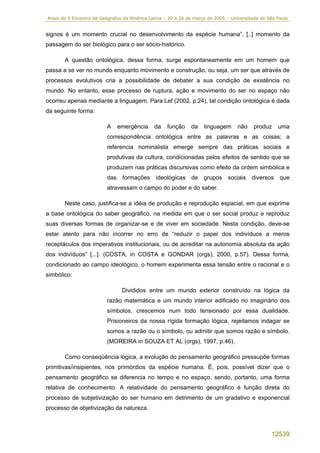 Anais do X Encontro de Geógrafos da América Latina – 20 a 26 de março de 2005 – Universidade de São Paulo


signos é um momento crucial no desenvolvimento da espécie humana”, [..] momento da
passagem do ser biológico para o ser sócio-histórico.

       A questão ontológica, dessa forma, surge espontaneamente em um homem que
passa a se ver no mundo enquanto movimento e construção, ou seja, um ser que através de
processos evolutivos cria a possibilidade de debater a sua condição de existência no
mundo. No entanto, esse processo de ruptura, ação e movimento do ser no espaço não
ocorreu apenas mediante a linguagem. Para Lef (2002, p.24), tal condição ontológica é dada
da seguinte forma:

                         A    emergência      da    função    da    linguagem      não    produz    uma
                         correspondência ontológica entre as palavras e as coisas; a
                         referencia nominalista emerge sempre das práticas sociais e
                         produtivas da cultura, condicionadas pelos efeitos de sentido que se
                         produzem nas práticas discursivas como efeito da ordem simbólica e
                         das formações ideológicas de grupos sociais diversos que
                         atravessam o campo do poder e do saber.

       Neste caso, justifica-se a idéia de produção e reprodução espacial, em que exprime
a base ontológica do saber geográfico, na medida em que o ser social produz e reproduz
suas diversas formas de organizar-se e de viver em sociedade. Nesta condição, deve-se
estar atento para não incorrer no erro de “reduzir o papel dos indivíduos a meros
receptáculos dos imperativos institucionais, ou de acreditar na autonomia absoluta da ação
dos indivíduos” [...]. (COSTA, in COSTA e GONDAR (orgs), 2000, p.57). Dessa forma,
condicionado ao campo ideológico, o homem experimenta essa tensão entre o racional e o
simbólico:

                                Divididos entre um mundo exterior construído na lógica da
                          razão matemática e um mundo interior edificado no imaginário dos
                          símbolos, crescemos num todo tensionado por essa dualidade.
                          Prisioneiros da nossa rígida formação lógica, rejeitamos indagar se
                          somos a razão ou o símbolo, ou admitir que somos razão e símbolo.
                          (MOREIRA in SOUZA ET AL (orgs), 1997, p.46).

       Como conseqüência lógica, a evolução do pensamento geográfico pressupõe formas
primitivas/insipientes, nos primórdios da espécie humana. É, pois, possível dizer que o
pensamento geográfico se diferencia no tempo e no espaço, sendo, portanto, uma forma
relativa de conhecimento. A relatividade do pensamento geográfico é função direta do
processo de subjetivização do ser humano em detrimento de um gradativo e exponencial
processo de objetivização da natureza.



                                                                                                 12539
 