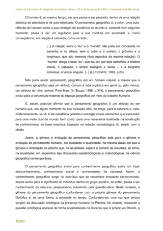 Anais do X Encontro de Geógrafos da América Latina – 20 a 26 de março de 2005 – Universidade de São Paulo


          O homem é, ao mesmo tempo, ser que pensa e ser pensado, dentro de uma relação
dialética de alteridade e de auto-alteridade. O pensamento geográfico é, a priori, uma auto-
reflexão do homem sobre a sua condição de existência no mundo e, somente num segundo
momento, passa a ser um regulador para a sua conduta em sociedade e, como
conseqüência, em relação à natureza, como um todo.

                         [...] A relação entre o “eu” e o “mundo” não pode ser concebida no
                         estranho e no alheio, sem o outro e o outrem, o próximo e o
                         longínquo, que são mesmos (dois aspectos da mesma relação). O
                          “mundo” chega a esse “eu”, que sou eu, por dois caminhos: a história
                          inteira, o passado, o tempo biológico e social – e a biografia
                          individual, o tempo singular. [...] (LEFEBVRE, 1995, p.23)

          Não pode existir pensamento geográfico em um homem natural, a menos que o
pensamento geográfico seja um atributo comum à vida orgânica em geral ou, pelo menos,
um atributo do reino animal. Para Marx (In Souza, 1999, p.344), o pensamento geográfico
evolui para a concretude material do espaço geográfico por meio do trabalho humano.

          É, assim, possível afirmar que o pensamento geográfico é um atributo do ser
humano que, em algum momento de sua evolução olha, de longe, para a natureza e, nela,
misteriosamente, se vê. Esta metafísica permite-o enxergar novos elementos que evoluiriam
para uma visão dual de mundo, bem como, para uma necessária dualidade na construção
de conhecimento de base empírica, baseado na relação metodológica do sujeito com o
objeto.

          Assim, a gênese e evolução do pensamento geográfico está para a gênese e
evolução do pensamento humano, em qualidade e quantidade, na mesma razão em que a
gênese e ampliação do abismo que, na atualidade, separa o homem da natureza, se torna,
na atualidade, um imperativo das discussões epistemológicas e metodológicas da ciência
geográfica contemporânea.

          O pensamento geográfico evolui para conhecimento geográfico sobre um tripé:
autoconhecimento,      conhecimento       social   e    conhecimento      da    natureza.    Assim,     o
conhecimento geográfico surge no indivíduo que se reconhece enquanto ser-no-mundo,
depois evolui para o significado do indivíduo dentro do grupo social e, só então, passa a ser
conhecimento da natureza, perpassando, sobretudo, pela questão ética. Neste contexto, a
gênese do pensamento geográfico confunde-se com a própria gênese do pensamento
filosófico e, de certa forma, a antecede no tempo. Confundem-se, uma vez que ambos
surgem da discussão ontológica da presença humana no Planeta. No entanto, enquanto a
questão ontológica aparece de forma sistematizada no discurso que é próprio ao filósofo, a



12540
 