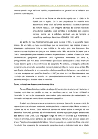Anais do X Encontro de Geógrafos da América Latina – 20 a 26 de março de 2005 – Universidade de São Paulo


mesma questão surge de forma implícita, espontânea/natural, generalizada e irrefletida nos
primeiros homo-sapiens.

                          A consciência se forma na relação do sujeito com o objeto e do
                          objeto com o sujeito. Ela é uma propriedade da matéria mais
                          desenvolvida entre todas as formas da matéria: a estrutura cerebral
                          do homem. Todavia, sem imagens advindas do exterior (realidade
                          circundante), captadas pelos sentidos e conduzidas pelo sistema
                          nervoso central até a estrutura cerebral, não se formaria a
                          consciência que temos das coisas. (GOMES, 1991, p.21)

       Do ponto de vista histórico/cronológico, para Moreira (1985), “a geografia nasce
colada, de um lado, às lutas democráticas que se desenrolam nas cidades gregas e
atravessam praticamente toda a sua história e, de outro lado, aos interesses dos
mercadores que impõem aos gregos uma talassocracia”. Não há dúvida do papel que a
Grécia desempenhou para o desenvolvimento do pensamento ocidental. É certo que suas
características   geográficas      permitiam     uma     significativa   mobilidade     por    terra   e,
principalmente, pelo mar. Essa conectividade e polarização estratégica da Grécia foram um
marco decisivo para o desenvolvimento da Geografia. No entanto, a Geografia antecede
temporalmente, em muito, as relações mercantis desenvolvidas no mundo grego antigo. Ela
está ligada, diretamente, a um momento evolutivo espontâneo do homem, na medida em
que este se depara com questões de ordem ontológica, ética e moral. Questionando a sua
condição de existência no mundo, as conseqüências/repercussões de suas ações e
estabelecendo juízo de valor sobre as mesmas.

Bases ontológicas do pensamento geográfico

       As questões ontológicas moldam a relação do homem com a natureza e inauguram o
discurso geográfico na medida em que se constituem no elo que torna indivisível a
dimensão do ser e do pensamento, responsável pela construção do conhecimento. A
discussão ontológica é o embrião do pensamento geográfico.

       A priori, o conhecimento surge enquanto conhecimento de mundo, e surge a partir do
momento em que o homem epistêmico se desprende do homem empírico. Neste momento o
homem se vê no mundo. Essa metafísica permitiu-lhe refletir sobre a condição de sua
existência no mundo, por meio do desenvolvimento de uma linguagem própria diferenciada
dos demais seres vivos. Esta linguagem surge na forma de discurso que materializa a
realidade empírica, dando condição de existência real ao homem, nas práticas sociais em
grupo. Piaget dedicou especial atenção ao homem enquanto ser epistêmico. Para este autor
“o estudo dos processos de pensamento presentes desde a infância inicial até a idade



                                                                                                 12541
 