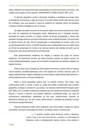 Anais do X Encontro de Geógrafos da América Latina – 20 a 26 de março de 2005 – Universidade de São Paulo


adulta. Interessou-se basicamente pela necessidade de conhecimento típico do homem, que
o define como espécie ‘homo sapiens’”.(RAPPAPORT in FIORI e DAVIS, 1981, p.51)

        O discurso geográfico revela a dimensão simbólica e ideológica que surge como
conseqüência da presença e ação do homem no mundo. Neste sentido este discurso deve
ser ontológico, para que garanta a busca da essência da realidade dentro da totalidade
complexa, holística e dialógica do ser no mundo.

        As origens do poder vinculam-se as próprias origens do homem enquanto ser social,
por meio do surgimento de hierarquias locais. Sabendo-se que o substrato terrestre,
permeado por seres humanos, é o objeto máximo de estudo da geografia e, sendo este
substrato correspondente ao que hoje conhecemos como ambiente terrestre, incluindo todas
as demais formas de vida, tem-se caracterizada a complexidade do mundo vivido e do
mundo pensado pelo homem. Lef (2002) classifica essa complexidade como um saber sobre
as formas de apropriação do mundo e da natureza através das relações de poder que se
inscreveram nas formas dominantes do conhecimento.

        Este desprendimento metafísico em relação à natureza fez surgir um homem
epistêmico. Tal mecanismo permitiu aos seres humanos construir se próprio mundo, um
mundo idealizado/planejado, graças ao livre-arbítrio característico da essência subjetiva da
espécie humana.

        Pode-se dizer, que a chegada do homo sapiens promoveu a ruptura entre um espaço
natural pretérito concebido/idealizado como uma espécie de primeira natureza, para um
espaço artificial/virtual, imagem projetada do mundo empírico desenvolvida especialmente, e
intencionalmente, para um homem epistêmico.

        Assim a teoria geográfica explica que “na história humana, todo saber, todo
conhecimento sobre o mundo e sobre as coisas tem estado condicionado pelo contexto
geográfico, ecológico e cultural em que produz e se reproduz determinada formação social”
(LEF 2002, p.21). A reação contrária aos desígnios de uma natureza consciente e misteriosa
forçaria o homem a assumir uma posição defensiva, acreditando poder, por meio do
conhecimento sistematizado, estabelecer as leis para, posteriormente, controlar os
fenômenos naturais que, de certa forma, determinavam a condição da presença humana
nos diversos espaços terrestres.

        Segundo Bachelard (1996, p.29), ensaiando uma crítica sobre o projeto de ciência
racionalista, inspirada na alienação do homem, do espaço natural, considera que:

                                  [...] o espírito científico deve formar-se contra a Natureza,
                         contra o que é, em nós e fora de nós, o impulso e a informação da
                         Natureza, contra o arrebatamento natural, contra o fato colorido e

12542
 