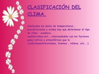 CLASIFICACIÓN DEL CLIMA. Analizados los datos de temperaturas , precipitaciones y aridez hay que determinar el tipo de clima : oceánico, mediterráneo.ect..,relacionándolo con los factores geog´raficos y atmosféricos que lo condicionan(Anticiclones, frentes , relieve, etc.. ) 