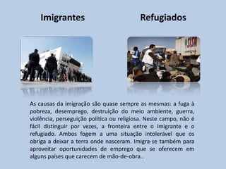 Imigrantes                            Refugiados




As causas da imigração são quase sempre as mesmas: a fuga à
pobreza, desemprego, destruição do meio ambiente, guerra,
violência, perseguição política ou religiosa. Neste campo, não é
fácil distinguir por vezes, a fronteira entre o imigrante e o
refugiado. Ambos fogem a uma situação intolerável que os
obriga a deixar a terra onde nasceram. Imigra-se também para
aproveitar oportunidades de emprego que se oferecem em
alguns países que carecem de mão-de-obra..
 