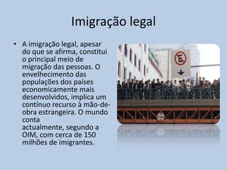Imigração legal
• A imigração legal, apesar
  do que se afirma, constitui
  o principal meio de
  migração das pessoas. O
  envelhecimento das
  populações dos países
  economicamente mais
  desenvolvidos, implica um
  contínuo recurso à mão-de-
  obra estrangeira. O mundo
  conta
  actualmente, segundo a
  OIM, com cerca de 150
  milhões de imigrantes.
 