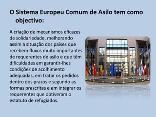 O Sistema Europeu Comum de Asilo tem como
  objectivo:
A criação de mecanismos eficazes
de solidariedade, melhorando
assim a situação dos países que
recebem fluxos muito importantes
de requerentes de asilo e que têm
dificuldades em garantir-lhes
condições de acolhimento
adequadas, em tratar os pedidos
dentro dos prazos e segundo as
formas prescritas e em integrar os
requerentes que obtiveram o
estatuto de refugiados.
 