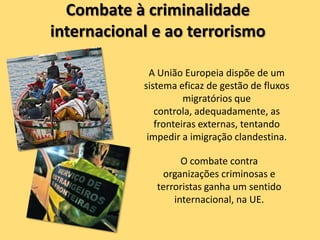 Combate à criminalidade
internacional e ao terrorismo

              A União Europeia dispõe de um
            sistema eficaz de gestão de fluxos
                      migratórios que
               controla, adequadamente, as
               fronteiras externas, tentando
             impedir a imigração clandestina.

                     O combate contra
                organizações criminosas e
               terroristas ganha um sentido
                   internacional, na UE.
 