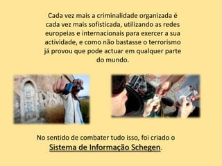 Cada vez mais a criminalidade organizada é
   cada vez mais sofisticada, utilizando as redes
   europeias e internacionais para exercer a sua
  actividade, e como não bastasse o terrorismo
  já provou que pode actuar em qualquer parte
                    do mundo.




No sentido de combater tudo isso, foi criado o
    Sistema de Informação Schegen.
 