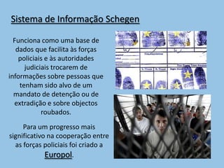 Sistema de Informação Schegen

  Funciona como uma base de
   dados que facilita às forças
    policiais e às autoridades
      judiciais trocarem de
informações sobre pessoas que
    tenham sido alvo de um
  mandato de detenção ou de
  extradição e sobre objectos
            roubados.
     Para um progresso mais
significativo na cooperação entre
  as forças policiais foi criado a
             Europol.
 
