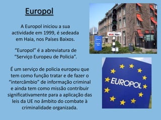 Europol
     A Europol iniciou a sua
 actividade em 1999, é sedeada
   em Haia, nos Países Baixos.

   “Europol” é a abreviatura de
   “Serviço Europeu de Policia”.

  É um serviço de policia europeu que
  tem como função tratar e de fazer o
 “intercâmbio” de informação criminal
  e ainda tem como missão contribuir
significativamente para a aplicação das
   leis da UE no âmbito do combate à
        criminalidade organizada.
 