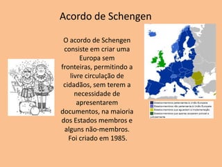 Acordo de Schengen

 O acordo de Schengen
 consiste em criar uma
        Europa sem
fronteiras, permitindo a
    livre circulação de
 cidadãos, sem terem a
      necessidade de
       apresentarem
documentos, na maioria
dos Estados membros e
 alguns não-membros.
   Foi criado em 1985.
 