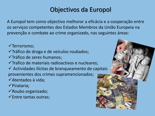 Objectivos da Europol
A Europol tem como objectivo melhorar a eficácia e a cooperação entre
os serviços competentes dos Estados Membros da União Europeia na
prevenção e combate ao crime organizado, nas seguintes áreas:

Terrorismo;
Tráfico de droga e de veículos roubados;
Tráfico de seres humanos;
Trafico de materiais radioactivos e nucleares;
 Actividades ilícitas de branqueamento de capitais
provenientes dos crimes supramencionados;
Atentados à vida;
Pirataria;
Roubo organizado;
Entre tantas outras;
 