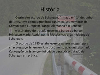História
     O primeiro acordo de Schengen, firmado em 14 de Junho
de 1985, teve como signatários alguns países membros da
Comunidade Europeia: França, Alemanha e o Benelux.
     A assinatura do tratado ocorreu a bordo do barco
Princesse Marie-Astrid, no rio Mosela, nas proximidades de
Schengen.
      O acordo de 1985 estabeleceu os passos a seguir para
criar o espaço Schengen. Um documento adicional chamado
Convenção de Schengen foi criado para pôr o tratado de
Schengen em prática.
 
