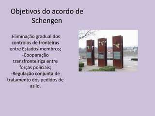 Objetivos do acordo de
        Schengen
 -Eliminação gradual dos
  controlos de fronteiras
 entre Estados-membros;
       -Cooperação
   transfronteiriça entre
      forças policiais;
  -Regulação conjunta de
tratamento dos pedidos de
           asilo.
 