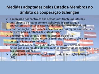 Medidas adoptadas pelos Estados-Membros no
      âmbito da cooperação Schengen
 a supressão dos controlos das pessoas nas fronteiras internas;
 um conjunto de regras comuns aplicáveis às pessoas que
  atravessam as fronteiras externas dos Estados-Membros da UE;
 a harmonização das condições de entrada e das regras em matéria
  de vistos para as estadas de curta duração;
 o reforço da cooperação entre os agentes de polícia
  (nomeadamente no que respeita ao direito de observação e de
  perseguição transfronteiras);
 o reforço da cooperação judicial através de um sistema de
  extradição mais rápido e de uma melhor transmissão da execução
  das sentenças penais;
 a criação e desenvolvimento do Sistema de Informação Schengen
  (SIS).
 