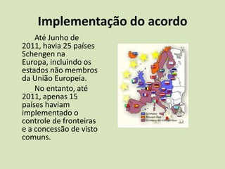 Implementação do acordo
    Até Junho de
2011, havia 25 países
Schengen na
Europa, incluindo os
estados não membros
da União Europeia.
    No entanto, até
2011, apenas 15
países haviam
implementado o
controle de fronteiras
e a concessão de visto
comuns.
 