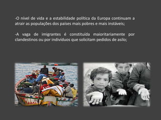 -O nível de vida e a estabilidade política da Europa continuam a
atrair as populações dos países mais pobres e mais instáveis;

-A vaga de imigrantes é constituída maioritariamente por
clandestinos ou por indivíduos que solicitam pedidos de asilo;
 