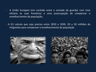 -   A União Europeia tem oscilado entre a vontade de guardar com mais
    eficácia as suas fronteiras e uma preocupação de compensar o
    envelhecimento da população;

- A EU calcula que seja preciso entre 2010 e 2030, 20 a 30 milhões de
   imigrantes para compensar o envelhecimento da população.
 