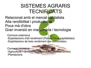SISTEMES AGRARIS
               TECNIFICATS
Relacionat amb el mercat capitalista
Alta rendibilitat i productivitat
Poca mà d'obra
Gran inversió en maquinària i tecnologia
 Conreus extensius
 -Explotacions d'alt rendiment (Països nous capitalistes)
 -Explotacions de baix rendiment (ex-comunistes)

 Conreus intensius
 -Agricultura i ramaderia (atlàntiques i mediterrànies)
 -Plantacions
 