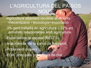 L'AGRICULTURA DEL PAÏSOS
            NOUS
-Agricultura altament rendible amb forta
  mecanització i tecnologia>exportació
-3% gent treballa en agricultura i 22% en
  activitats relacionades amb agricultura.
-Especialització espaial (BELTS)
-Importància de la xarxa de transport.
-Poblament dispers
-EUA: principals productors de blat
 