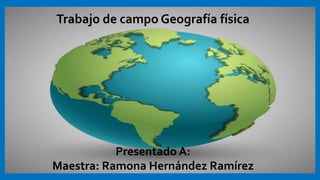 Trabajo de campo Geografía física
Presentado A:
Maestra: Ramona Hernández Ramírez
 