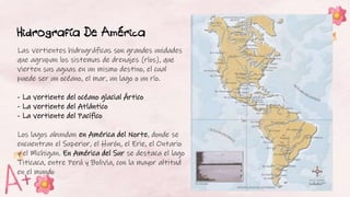 Hidrografía De América
Las vertientes hidrográficas son grandes unidades
que agrupan los sistemas de drenajes (ríos), que
vierten sus aguas en un mismo destino, el cual
puede ser un océano, el mar, un lago o un río.
- La vertiente del océano glacial Ártico
- La vertiente del Atlántico
- La vertiente del Pacífico
Los lagos abundan en América del Norte, donde se
encuentran el Superior, el Hurón, el Erie, el Ontario
y el Michigan. En América del Sur se destaca el lago
Titicaca, entre Perú y Bolivia, con la mayor altitud
en el mundo
 