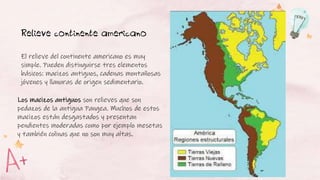 Los macizos antiguos son relieves que son
pedazos de la antigua Pangea. Muchos de estos
macizos están desgastados y presentan
pendientes moderadas como por ejemplo mesetas
y también colinas que no son muy altas.
Relieve continente americano
El relieve del continente americano es muy
simple. Pueden distinguirse tres elementos
básicos: macizos antiguos, cadenas montañosas
jóvenes y llanuras de origen sedimentario.
 