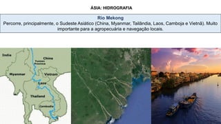 ÁSIA: HIDROGRAFIA
Rio Mekong
Percorre, principalmente, o Sudeste Asiático (China, Myanmar, Tailândia, Laos, Camboja e Vietnã). Muito
importante para a agropecuária e navegação locais.
Vietnam
Laos
 