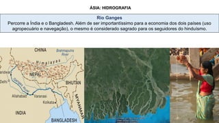 ÁSIA: HIDROGRAFIA
Rio Ganges
Percorre a Índia e o Bangladesh. Além de ser importantíssimo para a economia dos dois países (uso
agropecuário e navegação), o mesmo é considerado sagrado para os seguidores do hinduísmo.
 