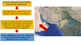 Latitude e temperatura são medidas
inversamente proporcionais.
Isso significa que, quanto maior for a
latitude, menor será a temperatura.
Ou seja, os climas se tornam mais frios à
medida que nos afastamos da Linha do
Equador e mais quentes nas regiões
próximas à esta linha imaginária.
Porém, a altitude faz com que o clima seja
mais frio em áreas da mesma faixa
latitudinal, como no Himalaia.
 