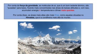 Por conta da força da gravidade, as moléculas de ar, que é um bom isolante térmico, são
“puxadas” para baixo, ficando mais concentradas nas áreas de baixas altitudes e, com isso,
acumulam energia > temperaturas e climas mais quentes.
Por conta disso, as áreas mais altas são mais frias, como aquelas situadas no
Himalaia, que é a cordilheira mais alta do mundo.
 
