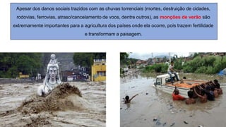 Apesar dos danos sociais trazidos com as chuvas torrenciais (mortes, destruição de cidades,
rodovias, ferrovias, atraso/cancelamento de voos, dentre outros), as monções de verão são
extremamente importantes para a agricultura dos países onde ela ocorre, pois trazem fertilidade
e transformam a paisagem.
 