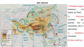ÁSIA: RELEVO
1) Planaltos antigos
(siberiano, da
Arábia, do Tibet);
2) Planícies
(cortadas por
grandes rios e
importantes para a
agricultura);
3) Cordilheira
(Himalaia);
4) Ilhas vulcânicas
1
1
1
2
2
2
3
4
4
4
2
 