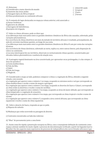 15. Relacione:                                                                      (   ) desertifi cação
a) Considerado o maior deserto do mundo                                             (   ) tropical
b) Aumento das áreas áridas                                                         (   ) Saara
c) Paisagem típica da África tropical                                               (   ) Savana
d) Clima predominante no continente africano

16. O conjunto de lagos destacados no mapa,na coluna anterior, está associado a:
a) fossas tectônicas.
b) glaciares de altitude.
c) barragens de hidrelétricas.
d) projetos de irrigação.

17. Sobre os climas africanos, pode-se dizer que:
a) as diferenças mais marcantes entre os grandes domínios climáticos da África são causadas, sobretudo, pelas
variações pluviométricas.
b) a ocorrência de climas desérticos em mais da metade do território africano é resultado, principalmente, da
ação de correntes marítimas quentes, ao longo de sua costa.
c) as diferenças mais marcantes entre os grandes domínios climáticos da África fi cam por conta das variações
térmicas.
d) a ocorrência de climas desérticos, sobretudo ao norte, explica-se, entre outros fatores, pela disposição do
relevo no continente.
e) na zona intertropical do seu território, observam-se exclusivamente climas quentes, caracterizados por
elevados índices pluviométricos e ausência de estação seca.

18. A paisagem vegetal dominante na área caracterizada, por apresentar secas prolongadas, é a das estepes. A
área em questão é:
a) Costa mediterrânea.
b) Vale do Nilo.
c) Sahel.
d) Vale do Congo.
e) Maghreb.

19. Considerando o mapa ao lado, podemos comparar o clima e a vegetação da África, obtendo a seguinte
relação, com exceção:
a) a vegetação que aparece como o número 1 no mapa, ocupando os extremos norte e sul que corresponde ao
clima mediterrâneo e recebe o nome de maquis e garrigues.
b) a vegetação que aparece como o número 2 no mapa, ocupando os desertos do Saara e Calaari, corresponde
ao clima árido ou desértico e recebe o nome de xerófilas.
c) a vegetação que aparece com o número 3 no mapa, ocupando as áreas de maior altitude, que corresponde ao
clima temperado e a vegetação de araucária.
d) a vegetação que aparece com o número 4 no mapa, que corresponde ao clima tropical e recebe o nome de
savana.
e) a vegetação que aparece com o número 5, ocupando a área central africana, que corresponde ao clima
equatorial e recebe o nome de clima equatorial.

20. Sobre o deserto do Saara, responda ao que se pede.
a) Riqueza do subsolo:

b) Mudanças que estão ocorrendo na paisagem do deserto:

c) Contrastes encontrados ao lado das rodovias:

d) "Ilhas" de povoamento junto a uma fonte:

21. Assim como foi rápida a penetração europeia na África, com a conseqüente definição do continente como
espaço colonial, também foi muito rápido o processo de descolonização verificado a partir da Segunda Guerra
Mundial. Um dos aspectos mais expressivos do processo de independência dos novos Estados africanos é que

GEOGRAFIA – ÁFRICA 01 – 2012                                                                            Página 3
 
