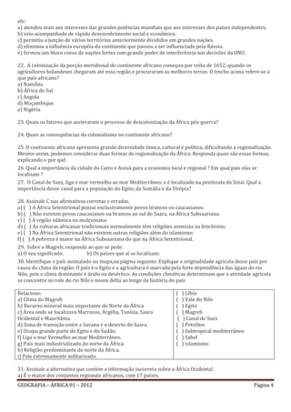 ele:
a) atendeu mais aos interesses das grandes potências mundiais que aos interesses dos países independentes.
b) veio acompanhado de rápido desenvolvimento social e econômico.
c) permitiu a junção de vários territórios anteriormente divididos em grandes nações.
d) eliminou a influência européia do continente que passou a ser influenciado pela Rússia.
e) formou um bloco coeso de nações fortes com grande poder de interferência nas decisões da ONU.

22. A colonização da porção meridional do continente africano começou por volta de 1652, quando os
agricultores holandeses chegaram até essa região e procuraram as melhores terras. O trecho acima refere-se a
que país africano?
a) Namíbia
b) África do Sul
c) Angola
d) Moçambique
e) Nigéria

23. Quais os fatores que aceleraram o processo de descolonização da África pós-guerra?

24. Quais as conseqüências do colonialismo no continente africano?

25. O continente africano apresenta grande diversidade étnica, cultural e política, dificultando a regionalização.
Mesmo assim, podemos considerar duas formas de regionalização da África. Responda quais são essas formas,
explicando o por quê.
26. Qual a importância da cidade do Cairo e Assuã para a economia local e regional ? Em qual país elas se
localizam ?
27. O Canal de Suez, liga o mar vermelho ao mar Mediterrâneo, e é localizado na península do Sinai. Qual a
importância desse canal para a população do Egito, da Somália e da Etiópia?

28. Assinale C nas afirmativas corretas e erradas.
a) ( ) A África Setentrional possui exclusivamente povos brancos ou caucasianos.
b) ( ) Não existem povos caucasianos ou brancos ao sul do Saara, na África Subsaariana.
c) ( ) A região islâmica ou mulçumana
d) ( ) As culturas africanas tradicionais normalmente têm religiões animista ou fetichistas.
e) ( ) Na África Setentrional não existem outras religiões além do islamismo.
f) ( ) A pobreza é maior na África Subsaariana do que na África Setentrional.
29. Sobre o Magreb, responda ao que se pede:
a) O seu significado:          b) Os países que aí se localizam:
30. Identifique o país assinalado no mapa,na página seguinte. Explique a originalidade agrícola desse país por
causa do clima da região. O país é o Egito e a agricultura é marcada pela forte dependência das águas do rio
Nilo, pois o clima dominante é árido ou desértico. As condições climáticas determinam que a atividade agrícola
se concentre no vale do rio Nilo e noseu delta ao longo da história do país

Relacione:                                                             (    ) Líbia
a) Clima do Magreb                                                     (    ) Vale do Nilo
b) Recurso mineral mais importante do Norte da África                  (    ) Egito
c) Área onde se localizava Marrocos, Argélia, Tunísia, Saara           (    ) Magreb
Ocidental e Mauritânia.                                                 (    ) Canal de Suez
d) Zona de transição entre a Savana e o deserto do Saara.              (    ) Petróleo
e) Ocupa grande parte do Egito e do Sudão.                             (    ) Subtropical mediterrâneo
f) Liga o mar Vermelho ao mar Mediterrâneo.                            (    ) Sahel
g) País mais industrializado do norte da África.                       (    ) islamismo
h) Religião predominante do norte da África.
i) País extremamente militarizado.

31. Assinale a alternativa que contém a informação incorreta sobre a África Ocidental.
a) É o maior dos conjuntos regionais africanos, com 17 países.
GEOGRAFIA – ÁFRICA 01 – 2012                                                                              Página 4
 