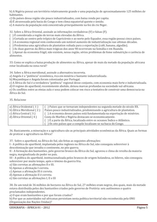 b) A Nigéria possui um território relativamente grande e uma população de aproximadamente 125 milhões de
habitantes.
c) Os países dessa região são pouco industrializados, com baixa renda per capita.
d) É atravessada pela bacia do Congo e tem clima equatorial quente e úmido.
e) A maioria da população está concentrada principalmente na foz do rio Niger.

32. Sobre a África Oriental, assinale as informações verdadeiras (V) e falsas (F).
( ) É considerada a região de terras mais elevadas da África.
( ) Cortada ao centro pelo trópico de Capricórnio e ao norte pelo Equador, essa região possui cinco países.
( ) A economia regional vem conhecendo um notável aumento de industrialização nas ultimas décadas.
( ) Predomina uma agricultura de plantation voltada para a exportação (café, banana, algodão).
( ) As duas guerras da África mais trágicas dos anos 90 ocorreram na Somália e em Ruanda.
( ) Apesar da economia frágil, não existem, nessa região, sérios problemas de fome subnutrição e carência de
alimentos.

33. Como se explica a baixa produção de alimentos na África, apesar de mais da metade da população africana
estar localizada na zona rural?

34. Sobre a África meridional, assinale a alternativa incorreta.
a) Angola é a “potência” econômica, rica em minério e bastante industrializada.
b) Moçambique e Angola foram colonizadas por Portugal.
c) A África do Sul é a verdadeira “potência” regional desse conjunto, com economia mais forte e industrializada.
d) O regime do apartheid, recentemente abolido, deixou marcas profundas na sociedade sul-africana.
e) Os conflitos entre as etnias zulu e xosa podem colocar em risco a tentativa de construir uma democracia na
África do Sul.

35. Relacione

a) África Ocidental ( 1 )    ( ) Países que se tornaram independentes na segunda metade do século XX.
b) África Meridional ( 2 )   Países pouco industrializados, predominando a agricultura de plantation.
c) África Central ( 3 )      ( ) A economia desses países está fundamentada na exportação de minérios.
d) África Oriental ( 4 )     Costa do Marfim e Nigéria destacam-se economicamente.
                             ( ) É a parte da África, localizada entre os oceanos Índico e Atlântico.
                             ( ) Os oito países que a compõe localizam-se na bacia do Congo.

36. Basicamente, a mineração e a agricultura são as principais atividades econômicas da África. Quais as formas
de praticar a agricultura na África?

37. Sobre o apartheid, na África do Sul, são feitas as seguintes afirmações:
I - A política do apartheid, implantada pelos ingleses na África do Sul, não conseguiu sobreviver à
descolonização que invadiu o continente, no pós-guerra.
II - A formação dos bantustões, pelo governo branco da África do Sul, agravou o clima de revolta da maioria
negra, marginalizada do poder no país.
III - A política do apartheid, institucionalizada pelos brancos de origem holandesa, os bôeres, não conseguiu
sobreviver por muito tempo, após o témino da guerra fria.
a) São corretas as afirmações II e III.
b) Apenas a afirmação I correta.
c) Apenas a afirmação III é correta.
d) Apenas a afirmação II é correta.
e) São corretas as afirmações I, II e III

38. De um total de 36 milhões de hectares na África do Sul, 27 milhões eram negros, dos quais, mais da metade
estava distribuída pelos dez bantustões criados pelo governo de Pretória: seis autônomos e quatro
proclamados independentes.
a) O que eram bantustões e por que foram criados?
b) Por que as autoridades sul-africanas persistiam nesta política territorial não reconhecida pela ONU
(Organização das Nações Unidas)?
GEOGRAFIA – ÁFRICA 01 – 2012                                                                            Página 5
 