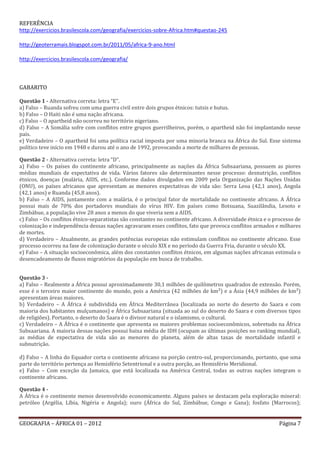 REFERÊNCIA
http://exercicios.brasilescola.com/geografia/exercicios-sobre-Africa.htm#questao-245

http://geoterramais.blogspot.com.br/2011/05/africa-9-ano.html

http://exercicios.brasilescola.com/geografia/



GABARITO

Questão 1 - Alternativa correta: letra “E”.
a) Falso – Ruanda sofreu com uma guerra civil entre dois grupos étnicos: tutsis e hutus.
b) Falso – O Haiti não é uma nação africana.
c) Falso – O apartheid não ocorreu no território nigeriano.
d) Falso – A Somália sofre com conflitos entre grupos guerrilheiros, porém, o apartheid não foi implantando nesse
país.
e) Verdadeiro – O apartheid foi uma política racial imposta por uma minoria branca na África do Sul. Esse sistema
político teve início em 1948 e durou até o ano de 1992, provocando a morte de milhares de pessoas.
        voltar a questão
Questão 2 - Alternativa correta: letra “D”.
a) Falso – Os países do continente africano, principalmente as nações da África Subsaariana, possuem as piores
médias mundiais de expectativa de vida. Vários fatores são determinantes nesse processo: desnutrição, conflitos
étnicos, doenças (malária, AIDS, etc.). Conforme dados divulgados em 2009 pela Organização das Nações Unidas
(ONU), os países africanos que apresentam as menores expectativas de vida são: Serra Leoa (42,1 anos), Angola
(42,1 anos) e Ruanda (45,8 anos).
b) Falso – A AIDS, juntamente com a malária, é o principal fator de mortalidade no continente africano. A África
possui mais de 70% dos portadores mundiais do vírus HIV. Em países como Botsuana, Suazilândia, Lesoto e
Zimbábue, a população vive 28 anos a menos do que viveria sem a AIDS.
c) Falso – Os conflitos étnico-separatistas são constantes no continente africano. A diversidade étnica e o processo de
colonização e independência dessas nações agravaram esses conflitos, fato que provoca conflitos armados e milhares
de mortes.
d) Verdadeiro – Atualmente, as grandes potências europeias não estimulam conflitos no continente africano. Esse
processo ocorreu na fase de colonização durante o século XIX e no período da Guerra Fria, durante o século XX.
e) Falso – A situação socioeconômica, além dos constantes conflitos étnicos, em algumas nações africanas estimula o
desencadeamento de fluxos migratórios da população em busca de trabalho.
        voltar a questão

Questão 3 -
a) Falso – Realmente a África possui aproximadamente 30,1 milhões de quilômetros quadrados de extensão. Porém,
esse é o terceiro maior continente do mundo, pois a América (42 milhões de km²) e a Ásia (44,9 milhões de km²)
apresentam áreas maiores.
b) Verdadeiro – A África é subdividida em África Mediterrânea (localizada ao norte do deserto do Saara e com
maioria dos habitantes mulçumanos) e África Subsaariana (situada ao sul do deserto do Saara e com diversos tipos
de religiões). Portanto, o deserto do Saara é o divisor natural e o islamismo, o cultural.
c) Verdadeiro – A África é o continente que apresenta os maiores problemas socioeconômicos, sobretudo na África
Subsaariana. A maioria dessas nações possui baixa média de IDH (ocupam as últimas posições no ranking mundial),
as médias de expectativa de vida são as menores do planeta, além de altas taxas de mortalidade infantil e
subnutrição.

d) Falso – A linha do Equador corta o continente africano na porção centro-sul, proporcionando, portanto, que uma
parte do território pertença ao Hemisfério Setentrional e a outra porção, ao Hemisfério Meridional.
e) Falso – Com exceção da Jamaica, que está localizada na América Central, todas as outras nações integram o
continente africano.
        voltar a questão
Questão 4 -
A África é o continente menos desenvolvido economicamente. Alguns países se destacam pela exploração mineral:
petróleo (Argélia, Líbia, Nigéria e Angola); ouro (África do Sul, Zimbábue, Congo e Gana); fosfato (Marrocos);


GEOGRAFIA – ÁFRICA 01 – 2012                                                                                 Página 7
 