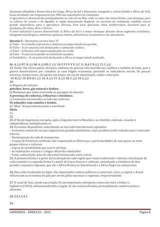 diamantes (República Democrática do Congo, África do Sul e Botsuana); manganês e urânio (Gabão e África do Sul).
Essas atividades são responsáveis por 90% das exportações do continente.
A agricultura é desenvolvida principalmente no vale do rio Nilo, onde os solos são muito férteis, com destaque para
os cultivos de cereais e de algodão. A região denominada Maghreb, no noroeste do continente, também exerce
grande importância para a agricultura africana. Esse local apresenta clima mediterrâneo, favorável para as
produções de vinha, oliva e cítricos.
O setor industrial é pouco desenvolvido. A África do Sul é o maior destaque africano desse segmento econômico,
abrigando metalúrgicas, indústrias químicas, têxteis, alimentícias, locomotivas e de automóveis.
        voltar a questão
Questão 5 - Alternativa correta: letra “E”
a) Falso – O vermelho representa a América no mapa-múndi em questão.
b) Falso – A cor amarela está destacando o continente asiático.
c) Falso – A Oceania está representada pela cor verde.
d) Falso – O azul corresponde ao continente europeu.
e) Verdadeiro – A cor preta está destacando a África no mapa-múndi analisado.

06. A /// 07. B /// 08. A ///09. C /// 10. F F F V V V /// 11. B A C D /// 12. C ///
13. Existe. Em vários países africanos, milhares de pessoas têm morrido nos conflitos e também de fome, pois a
guerra desestruturou por completo as suas frágeis economias, piorando os indicadores sociais. Os poucos
recursos, muitas vezes, são gastos em armas, em vez de alimentação, saúde e educação.
 14. B /// 15. B D A C /// 16. A /// 17. A /// 18. C /// 19. C ///
20.
a) Riqueza do subsolo:
petróleo, ferro, gás natural e fosfato.
b) Mudanças que estão ocorrendo na paisagem do deserto:
A presença de rodovias, refinarias e oleodutos.
c) Contrastes encontrados ao lado das rodovias:
Os nômades com camelos e tendas.
d) "Ilhas" de povoamento junto a uma fonte:
Oásis.
21.
22.
23. O fim da hegemonia européia, após a Segunda Guerra Mundial, e as rebeliões coloniais, visando à
independência, multiplicaram-se.
24. Economia dependente, subordinada ao mercado internacional capitalista.
– Economia comercial, em que organizaram grandes plantations, cujos produtos estão voltados para o mercado
externo.
– Desintegração da rede de transportes.
– Criação de fronteiras artificiais, não respeitando as diferenças e particularidades de seus povos ou entre
grupos étnicos e culturais.
– O grau de instabilidade que ocorre até hoje.
– As instituições estatais e a língua oficial do colonizador.
– Fome, subnutrição, mão-de-obra mal remunerada, entre outras.
25. A primeira forma é a partir da localização de cada região que é mais tradicional e valoriza a localização de
cada conjunto e a segunda forma é a partir de traços étnicos e culturais, assinalando a existência de dois
grandes conjuntos regionais, que são a África Branca ou Setentrional e a África Negra ou subsaariana.

26. Elas estão localizadas no Egito. São importantes centros políticos e comerciais. Cairo, a capital, e Assuã,
influenciam na economia do país por serem pólos nacionais e regionais, respectivamente.

27. O canal de Suez, desde sua criação, foi um importante entreposto comercial entre a Índia e a
Inglaterra (1869), influenciando toda a região. Aí são comercializados, principalmente, matéria-prima e
alimento.

28. E E C C E C

29.

GEOGRAFIA – ÁFRICA 01 – 2012                                                                               Página 8
 