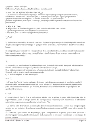 a) significa “onde o sol se põe”.
b) Marrocos, Argélia, Tunísia, Líbia, Mauritânia e Saara Ocidental.

30. I E G C F B A D H /// 31. D /// 32. V F F V V F ///
33. O processo de colonização de exploração direcionou a produção agrícola para o mercado externo,
característica mantida após a descolonização. As unidades produtoras para exportação(plantation)
apropriaram-se dos melhores pólos e as culturas alimentares são produzidas por
pequenos proprietários, sem capital e tecnologia, o que implica a baixa produtividade e autilização de solos
pouco férteis

34. A /// 35. 4 1 2 3 ///
36. • Agricultura de subsistência, praticada pelos nativos das florestas e das savanas
• Agricultura permanente, utilizando técnicas rudimentares.
• Plantation, onde são cultivados os produtos de exportação.

37. A ///
38.

A) Bantustões eram reservas territoriais criadas na África do Sul, para abrigar os diferentes grupos étnicos. Sua
criação visava a privar a maioria negra de qualquer direito nacional e a preservar a mão-de-obra abundante e
barata.

B) Essa política, cujo horizonte era a independência de todos os bantustões, constituiu uma alternativa da elite
branca, ao voto universal, e terá, por conseqüência, o estabelecimento de um governo representado pela
maioria populacional negra.


39.

A) A existência de reservas minerais, especialmente ouro, diamante, cobre, ferro, manganês, platina e carvão
mineral, e a ocorrência de um grande potencial hidráulico no rio Orange.
B) As indústrias se concentram nos centros urbanos, principalmente na cidade de Cabo, Durban e Port
Elizabeth, onde se localiza grande parte da população.
C) As indústrias ligadas ao setor metalúrgico.

40. C ///

41. O "apartheid" social é muito usado para designar a exclusão a que uma parcela da população mundial é
submetida pelas condições de miséria em que vive. A referência à política sul-africana é que as pessoas são,
pelas condições socioeconômicas que possuem, discriminadas de forma semelhante ao que a política do
apartheid determinava.

42. D ///

43. Com o fim da Guerra Fria, o alinhamento político com os países africanos não interessava mais às
superpotências. Assim, os antigos aliados das superpotências perderam poder, incentivando os adversários
(clãs) a lutarem pelos espaços perdidos durante a Guerra Fria.

44. A Etiópia, além de arcar com as implicações decorrentes das lutas contra a Somália e de uma prolongada
seca em seu território, teve de enfrentar um conflito interno que terminou em 1993, com a independência da
Eritréia.
45. Tanto em Angola quanto em Moçambique, após a independência, os grupos que lutaram passaram a
disputar o poder entre si, dando início à guerra civil. Atualmente, os dois países encontravam-se em situação de
extrema pobreza.

GEOGRAFIA – ÁFRICA 01 – 2012                                                                            Página 9
 