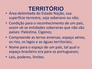 TERRITÓRIOÁrea delimitada do Estado Nação, sua superfície terrestre, seja soberano ou não;Condição para o reconhecimento de um país, assim vê-se entidades soberanas que não são países: Palestina, Ciganos;Compreende as terras emersas, espaço aéreo, os rios, os lagos e as águas territoriais;Nome para o espaço de um país, tal qual o espaço brasileiro era para os portugueses;Leis, poderes, limites.