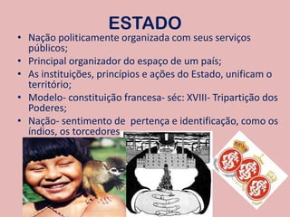 ESTADONação politicamente organizada com seus serviços públicos;Principal organizador do espaço de um país;As instituições, princípios e ações do Estado, unificam o território;Modelo- constituição francesa- séc: XVIII- Tripartição dos Poderes;Nação- sentimento de  pertença e identificação, como os índios, os torcedores.