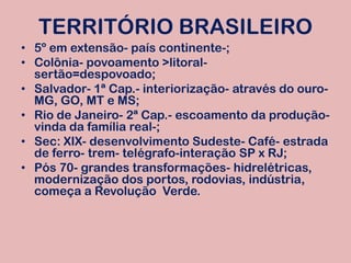 TERRITÓRIO BRASILEIRO5º em extensão- país continente-;Colônia- povoamento >litoral- sertão=despovoado;Salvador- 1ª Cap.- interiorização- através do ouro- MG, GO, MT e MS;Rio de Janeiro- 2ª Cap.- escoamento da produção-vinda da família real-;Sec: XIX- desenvolvimento Sudeste- Café- estrada de ferro- trem- telégrafo-interação SP x RJ;Pós 70- grandes transformações- hidrelétricas, modernização dos portos, rodovias, indústria, começa a Revolução  Verde.