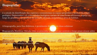 Biogeografia
é o estudo da distribuição das espécies e ecossistemas no espaço geográfico e através do tempo
geológico. Organismos e as comunidades biológicas variam de uma forma altamente regular ao
longo de gradientes geográficos de latitude, altitude, isolamento e área de habitat.
A biogeografia, para fins didáticos, é geralmente dividida em duas subáreas:
Biogeografia Histórica: Estuda como os processos ecológicos que ocorrem a longo prazo atuam sobre
o padrão de distribuição dos organismos; Explica a distribuição dos seres vivos em função de fatores
históricos.
Biogeografia Ecológica: Estuda como os processos ecológicos que ocorrem a curto prazo atuam sobre
o padrão de distribuição dos organismos; Analisa a distribuição dos seres vivos em função de suas
adaptações às condições atuais do meio.
 