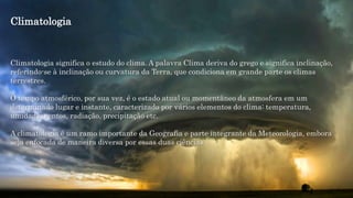 Climatologia significa o estudo do clima. A palavra Clima deriva do grego e significa inclinação,
referindo-se à inclinação ou curvatura da Terra, que condiciona em grande parte os climas
terrestres.
O tempo atmosférico, por sua vez, é o estado atual ou momentâneo da atmosfera em um
determinado lugar e instante, caracterizado por vários elementos do clima: temperatura,
umidade, ventos, radiação, precipitação etc.
A climatologia é um ramo importante da Geografia e parte integrante da Meteorologia, embora
seja enfocada de maneira diversa por essas duas ciências.
Climatologia
 