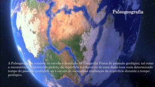 Paleogeografia
A Paleogeografia consiste no estudo e descrição da Geografia Física do passado geológico, tal como
a reconstrução histórica do padrão da superfície terrestre ou de uma dada área num determinado
tempo do passado geológico, ou o estudo de sucessivas mudanças da superfície durante o tempo
geológico.
 