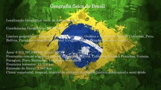 Geografia física do Brasil
Localização Geográfica: leste da América do Sul
Coordenadas Geográficas: 10º S 55º O
Limites geográficos: Guiana Francesa, Suriname, Guiana e Venezuela (Norte); Colômbia, Peru,
Bolívia, Paraguai e Argentina (Oeste) Uruguai (Sul) e Oceano Atlântico (Leste).
Área: 8.515.767,049 km² (fonte IBGE)
Fronteiras com os seguintes países: Argentina, Bolívia, Colômbia, Guiana Francesa, Guiana,
Paraguai, Peru, Suriname, Uruguai e Venezuela.
Fronteira terrestre: 15.719 km
Extensão do litoral: 7.367 km
Clima: equatorial, tropical, tropical de altitude, tropical atlântico, subtropical e semi-árido
 