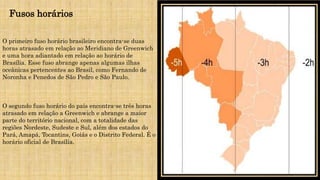O primeiro fuso horário brasileiro encontra-se duas
horas atrasado em relação ao Meridiano de Greenwich
e uma hora adiantado em relação ao horário de
Brasília. Esse fuso abrange apenas algumas ilhas
oceânicas pertencentes ao Brasil, como Fernando de
Noronha e Penedos de São Pedro e São Paulo.
O segundo fuso horário do país encontra-se três horas
atrasado em relação a Greenwich e abrange a maior
parte do território nacional, com a totalidade das
regiões Nordeste, Sudeste e Sul, além dos estados do
Pará, Amapá, Tocantins, Goiás e o Distrito Federal. É o
horário oficial de Brasília.
Fusos horários
 