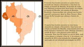 O terceiro fuso horário encontra-se quatro horas
atrasado em relação a Greenwich e uma hora em
relação ao horário de Brasília. No horário de verão,
essa diferença aumenta para duas horas, em relação
ao horário de Brasília, nos estados de Roraima,
Rondônia e Amazonas(que não adotam esse horário
especial) e permanece igual no Mato Grosso e Mato
Grosso do Sul (estados que adotam o horário de
verão).
O quarto fuso horário encontra-se cinco horas
atrasado em relação a Greenwich e duas horas em
relação ao horário de Brasília, aumentando para três
horas durante o horário de verão. Abrange somente o
estado do Acre e uma pequena parte oeste do
Amazonas. Esse fuso foi extinto no ano de 2008, onde
a área passou a integrar o fuso de -4, no entanto, em
setembro de 2013, essa extinção foi revogada após
aprovação em um referendo promulgado em 2010.
 